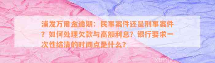 浦发万用金逾期：民事案件还是刑事案件？如何处理欠款与高额利息？银行要求一次性结清的时间点是什么？