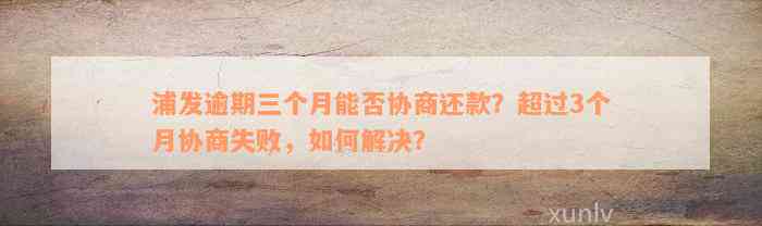 浦发逾期三个月能否协商还款？超过3个月协商失败，如何解决？