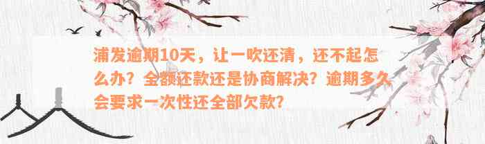 浦发逾期10天，让一吹还清，还不起怎么办？全额还款还是协商解决？逾期多久会要求一次性还全部欠款？