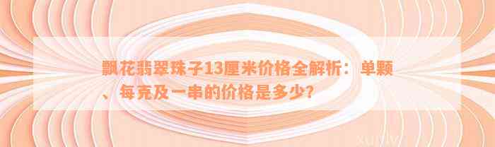 飘花翡翠珠子13厘米价格全解析：单颗、每克及一串的价格是多少？