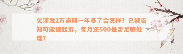 欠浦发2万逾期一年多了会怎样？已被告知可能被起诉，每月还500是否足够处理？