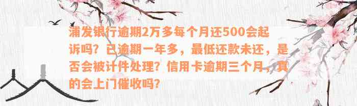 浦发银行逾期2万多每个月还500会起诉吗？已逾期一年多，最低还款未还，是否会被计件处理？信用卡逾期三个月，真的会上门催收吗？