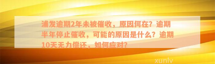 浦发逾期2年未被催收，原因何在？逾期半年停止催收，可能的原因是什么？逾期10天无力偿还，如何应对？