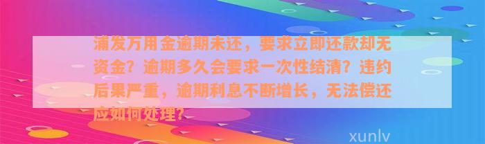 浦发万用金逾期未还，要求立即还款却无资金？逾期多久会要求一次性结清？违约后果严重，逾期利息不断增长，无法偿还应如何处理？