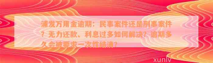 浦发万用金逾期：民事案件还是刑事案件？无力还款、利息过多如何解决？逾期多久会被要求一次性结清？