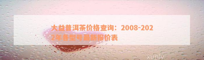 大益普洱茶价格查询：2008-2022年各型号最新报价表