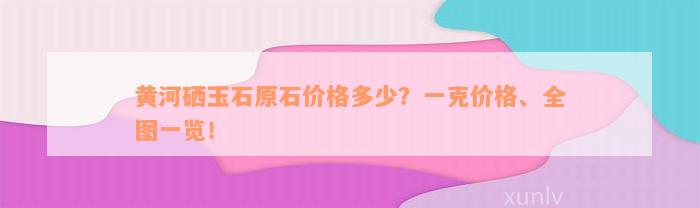 黄河硒玉石原石价格多少？一克价格、全图一览！