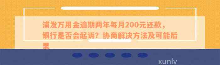 浦发万用金逾期两年每月200元还款，银行是否会起诉？协商解决方法及可能后果