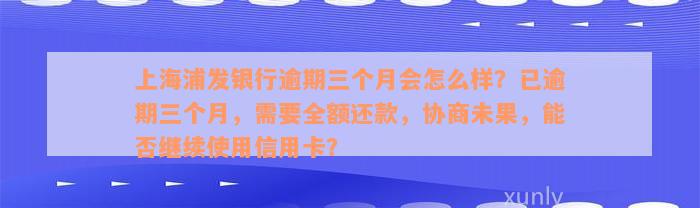 上海浦发银行逾期三个月会怎么样？已逾期三个月，需要全额还款，协商未果，能否继续使用信用卡？