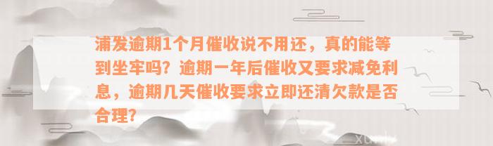 浦发逾期1个月催收说不用还，真的能等到坐牢吗？逾期一年后催收又要求减免利息，逾期几天催收要求立即还清欠款是否合理？