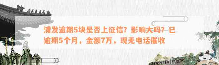 浦发逾期5块是否上征信？影响大吗？已逾期5个月，金额7万，现无电话催收