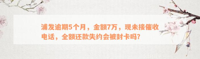 浦发逾期5个月，金额7万，现未接催收电话，全额还款失约会被封卡吗？