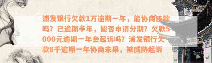 浦发银行欠款1万逾期一年，能协商还款吗？已逾期半年，能否申请分期？欠款5000元逾期一年会起诉吗？浦发银行欠款6千逾期一年协商未果，被威胁起诉