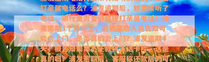 浦发逾期电话打过来有接听的情况下还会打亲属电话么？浦发逾期后，如果接听了电话，银行是否会继续拨打亲属电话？浦发逾期3个月以上，若被催收人员告知可能会上门，是否真的会上门？浦发逾期4天，被告知如果不还款将冻结卡片，这是真的吗？浦发逾期后，客服称还款后仍可以刷卡消费，这是否可信？