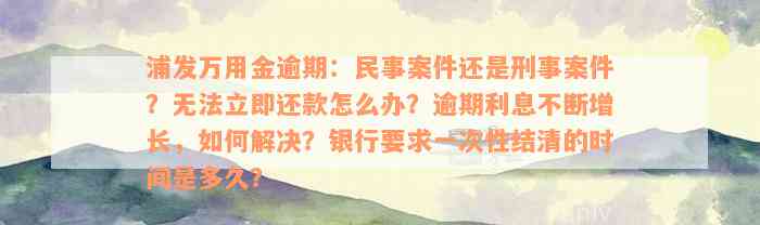 浦发万用金逾期：民事案件还是刑事案件？无法立即还款怎么办？逾期利息不断增长，如何解决？银行要求一次性结清的时间是多久？