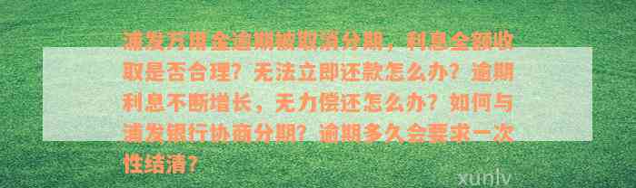 浦发万用金逾期被取消分期，利息全额收取是否合理？无法立即还款怎么办？逾期利息不断增长，无力偿还怎么办？如何与浦发银行协商分期？逾期多久会要求一次性结清？