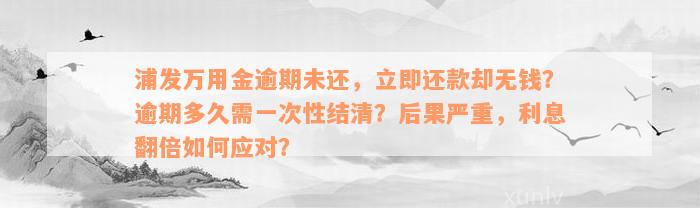 浦发万用金逾期未还，立即还款却无钱？逾期多久需一次性结清？后果严重，利息翻倍如何应对？