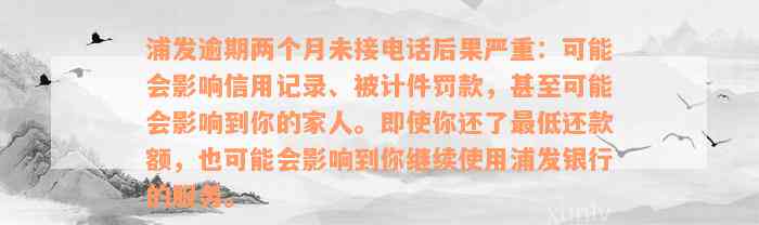 浦发逾期两个月未接电话后果严重：可能会影响信用记录、被计件罚款，甚至可能会影响到你的家人。即使你还了最低还款额，也可能会影响到你继续使用浦发银行的服务。