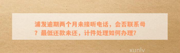 浦发逾期两个月未接听电话，会否联系母？最低还款未还，计件处理如何办理？