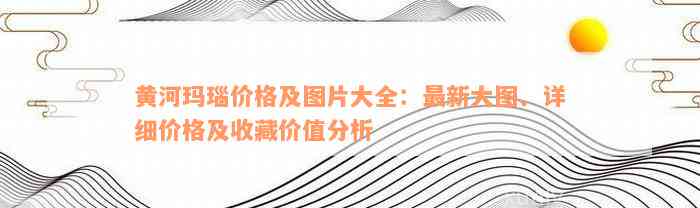 黄河玛瑙价格及图片大全：最新大图、详细价格及收藏价值分析