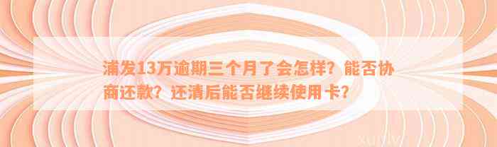 浦发13万逾期三个月了会怎样？能否协商还款？还清后能否继续使用卡？