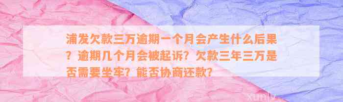 浦发欠款三万逾期一个月会产生什么后果？逾期几个月会被起诉？欠款三年三万是否需要坐牢？能否协商还款？