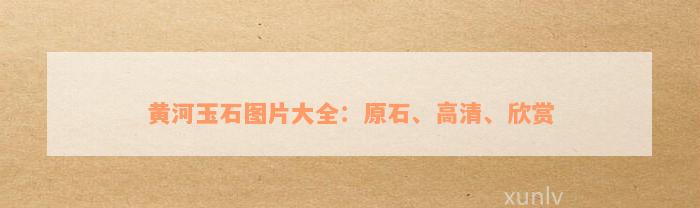 黄河玉石图片大全：原石、高清、欣赏