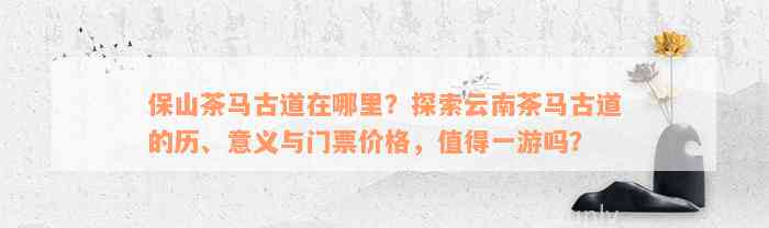 保山茶马古道在哪里？探索云南茶马古道的历、意义与门票价格，值得一游吗？