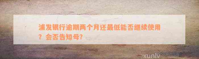 浦发银行逾期两个月还最低能否继续使用？会否告知母？