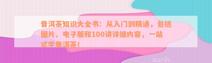 普洱茶知识大全书：从入门到精通，包括图片、电子版和100讲详细内容，一站式学普洱茶！