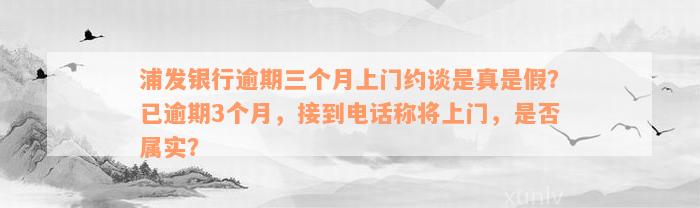 浦发银行逾期三个月上门约谈是真是假？已逾期3个月，接到电话称将上门，是否属实？