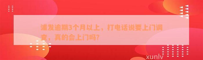 浦发逾期3个月以上，打电话说要上门调查，真的会上门吗？