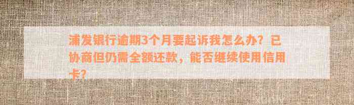 浦发银行逾期3个月要起诉我怎么办？已协商但仍需全额还款，能否继续使用信用卡？