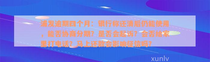 浦发逾期四个月：银行称还清后仍能使用，能否协商分期？是否会起诉？会否给家里打电话？马上还款会影响征信吗？