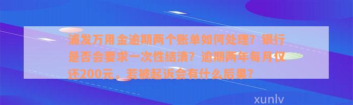 浦发万用金逾期两个账单如何处理？银行是否会要求一次性结清？逾期两年每月仅还200元，若被起诉会有什么后果？