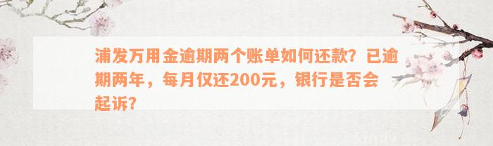 浦发万用金逾期两个账单如何还款？已逾期两年，每月仅还200元，银行是否会起诉？