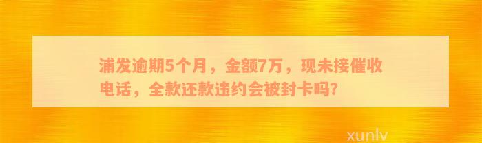 浦发逾期5个月，金额7万，现未接催收电话，全款还款违约会被封卡吗？