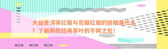 大益普洱茶红版与花瓣红版的区别是什么？了解两款经典茶叶的不同之处！