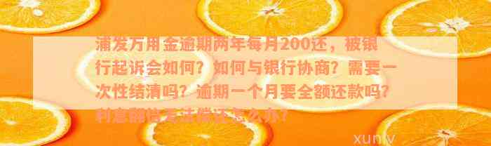 浦发万用金逾期两年每月200还，被银行起诉会如何？如何与银行协商？需要一次性结清吗？逾期一个月要全额还款吗？利息翻倍无法偿还怎么办？