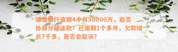 浦发银行逾期4个月50000万，能否协商分期还款？已逾期1个多月，欠款增长7千多，是否会起诉？