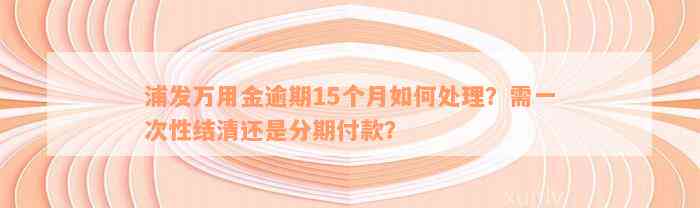 浦发万用金逾期15个月如何处理？需一次性结清还是分期付款？