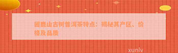 困鹿山古树普洱茶特点：揭秘其产区、价格及品质