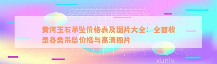 黄河玉石吊坠价格表及图片大全：全面收录各类吊坠价格与高清图片