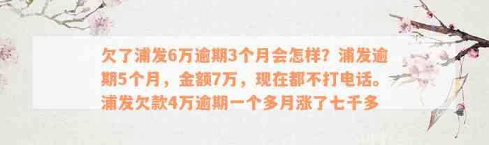 欠了浦发6万逾期3个月会怎样？浦发逾期5个月，金额7万，现在都不打电话。浦发欠款4万逾期一个多月涨了七千多