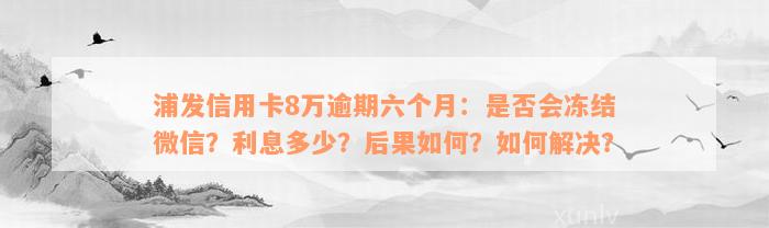 浦发信用卡8万逾期六个月：是否会冻结微信？利息多少？后果如何？如何解决？