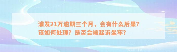 浦发21万逾期三个月，会有什么后果？该如何处理？是否会被起诉坐牢？