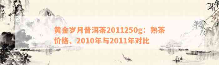 黄金岁月普洱茶2011250g：熟茶价格、2010年与2011年对比