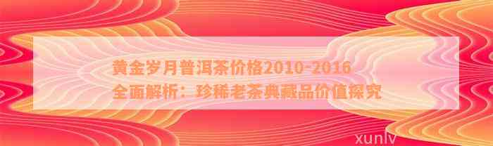 黄金岁月普洱茶价格2010-2016全面解析：珍稀老茶典藏品价值探究