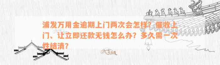 浦发万用金逾期上门两次会怎样？催收上门、让立即还款无钱怎么办？多久需一次性结清？