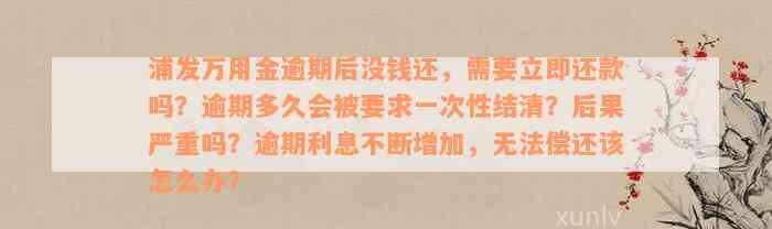 浦发万用金逾期后没钱还，需要立即还款吗？逾期多久会被要求一次性结清？后果严重吗？逾期利息不断增加，无法偿还该怎么办？